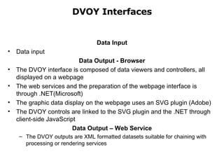 DVOY Interfaces Data Input Data input  Data Output - Browser The DVOY interface is composed of data viewers and controllers, all displayed on a webpage The web services and the preparation of the webpage interface is through .NET(Microsoft) The graphic data display on the webpage uses an SVG plugin (Adobe) The DVOY controls are linked to the SVG plugin and the .NET through client-side JavaScript Data Output – Web Service The DVOY outputs are XML formatted datasets suitable for chaining with processing or rendering services 