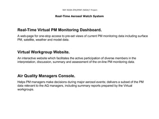 NSF-NOAA-EPA/EMAP (NASA)? Project:   Real-Time Aerosol Watch System   Real-Time Virtual PM Monitoring Dashboard.   A web-page for one-stop access to pre-set views of current PM monitoring data including surface PM, satellite, weather and model data. Virtual Workgroup Website. An interactive website which facilitates the active participation of diverse members in the interpretation, discussion, summary and assessment of the on-line PM monitoring data. Air Quality Managers Console. Helps PM managers make decisions during major aerosol events; delivers a subset of the PM data relevant to the AQ managers, including summary reports prepared by the Virtual workgroups. 
