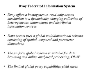 Dvoy Federated Information System  Dvoy offers a homogeneous, read-only access mechanism to a dynamically changing collection of heterogeneous, autonomous and distributed information sources.  Data access uses a global multidimensional schema consisting of spatial, temporal and parameter dimensions The uniform global schema is suitable for data browsing and online analytical processing, OLAP  The limited global query capabilities yield slices along the spatial, temporal and parameter dimensions of the multidimensional data cubes.  