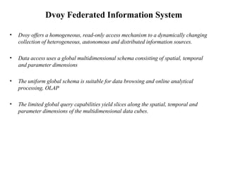 Dvoy Federated Information System  Dvoy offers a homogeneous, read-only access mechanism to a dynamically changing collection of heterogeneous, autonomous and distributed information sources.  Data access uses a global multidimensional schema consisting of spatial, temporal and parameter dimensions The uniform global schema is suitable for data browsing and online analytical processing, OLAP  The limited global query capabilities yield slices along the spatial, temporal and parameter dimensions of the multidimensional data cubes.  