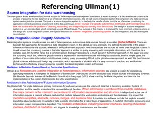 Referencing Ullman(1) Source integration for data warehousing The main goal of a data warehouse is to provide support for data analysis and management's decisions, a aspect in design of a data warehouse system is the process of acquiring the raw data from a set of relevant information sources. We will call source integration system the component of a data warehouse system dealing with this process. The goal of a source integration system is to deal with the transfer of data from the set of sources constituting the application-oriented operational environment, to the data warehouse.  Since sources are typically autonomous, distributed, and heterogeneous, this task has to deal with the problem of cleaning, reconciling, and integrating data coming from the sources . The design of a source integration system is a very complex task, which comprises several different issues. The purpose of this chapter is to discuss the most important problems arising in the design of a ource integration system, with special emphasis on  schema integration, processing queries  for data integration, and data leaningand reconciliation. Data integration under integrity constraints   Data integration systems provide access to a set of heterogeneous, autonomous data sources through a so-called  global schema . There are basically two approaches for designing a data integration system. In the global-as-view approach, one defines the elements of the global schema as views over the sources, whereas in the local-as-view approach, one characterizes the sources as views over the global schema. It is well known that processing queries in the latter approach is similar to query answering with incomplete information, and, therefore, is a complex task. On the other hand, it is a common opinion that query processing is much easier in the former approach. In this paper we show the surprising result that, when the global schema is expressed in the relational model with integrity constraints, even of simple types, the problem of incomplete information implicitly arises, making query processing difficult in the global-as-view approach as well. We then focus on global schemas with key and foreign key constraints, which represents a situation which is very common in practice, and we illustrate techniques for effectively answering queries posed to the data integration system in this case. MedMaker : A Mediation System Based on Declarative Specifications   Ullman & co:  Mediators are used for integration of heterogeneous information sources . We present a system for declaratively specifying mediators. It is targeted for integration of sources with unstructured or semi-structured data and/or sources with changing schemas. We illustrate the main features of the Mediator Specification Language (MSL), show how they facilitate integration, and describe the implementation of the system that interprets the MSL specifications Mediators in the Architecture of Future Information Systems  Gio Wiederhold For single databases, primary hindrances for end-user access are the volume of data that is becoming available, the lack of abstraction, and the need to understand the representation of the data.  When information is combined from multiple databases, the major concern is the mismatch encountered in information representation and structure.  Intelligent and active use of information requires a class of software modules that mediate between the workstation applications and the databases. It is shown that  mediation simplifies, abstracts, reduces, merges, and explains data . A mediator is a software module that exploits encoded knowledge about certain sets or subsets of data to create information for a higher layer of applications. A model of information processing and information system components is described. The  mediator architecture, including mediator interfaces, sharing of mediator modules, distribution of mediators , and triggers for knowledge maintenance, are discussed. 