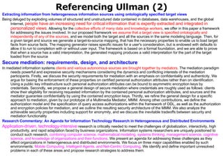 Referencing Ullman (2) Extracting information from heterogeneous information sources using ontologically specified target views   Being deluged by exploding volumes of structured and unstructured data contained in databases, data warehouses, and the global Internet,  people have an increasing need for critical information that is expertly extracted and integrated in personalized views . Allowing for the  collective efforts of many data and knowledge workers , we offer in this paper a framework for addressing the issues involved. In our proposed framework  we assume that a target view is specified ontologically and independently of any of the sources , and we model both the target and all the sources in the same modeling language. Then, for a given target and source we generate a target-to-source mapping, that has the necessary properties to enable us to load target facts from source facts. The mapping generator raises specific issues for a user's consideration, but is endowed with defaults to allow it to run to completion with or without user input. The framework is based on a formal foundation, and we are able to prove that when a source has a valid interpretation, the generated mapping produces a valid interpretation for the part of the target loaded from the source  Secure mediation: requirements, design, and architecture   In mediated information systems  clients and various autonomous sources are brought together by mediators . The mediation paradigm needs powerful and expressive security mechanisms considering the dynamics and conflicting interests of the mediation participants. Firstly, we discuss the security requirements for mediation with an emphasis on confidentiality and authenticity. We argue for basing the enforcement of these properties on certified personal authorization attributes rather than on identification. Using a public key infrastructure such personal authorization attributes can be bound to asymmetric encryption keys by credentials. Secondly, we propose a general design of secure mediation where credentials are roughly used as follows: clients show their eligibility for receiving requested information by the contained personal authorization attributes, and sources and the mediator guarantee confidentiality by using the contained encryption keys. Thirdly, we refine the general design for a specific approach to mediation, given by our prototype of a Multimedia Mediator, MMM. Among other contributions, we define the authorization model and the specification of query access authorizations within the framework of ODL, as well as the authorization and encryption policies for mediation, and we outline the resulting security architecture of the MMM. We also analyze the achievable security properties including support for anonymity, and we discuss the inevitable tradeoffs between security and mediation functionality  Research Commentary: An Agenda for Information Technology Research in Heterogeneous and Distributed Environments Application-driven, technology-intensive  research is critically needed to meet the challenges of globalization, interactivity, high productivity, and rapid adaptation faced by business organizations. Information systems researchers are uniquely positioned to conduct such research,  combining computer science, mathematical modeling, systems thinking, management science, cognitive science, and knowledge of organizations and their functions . We present an agenda for addressing these challenges as they affect organizations in heterogeneous and distributed environments. We focus on three major capabilities enabled by such environments:  Mobile Computing, Intelligent Agents, and Net-Centric Computing . We identify and define important unresolved problems in each of these areas and propose research strategies to address them.  