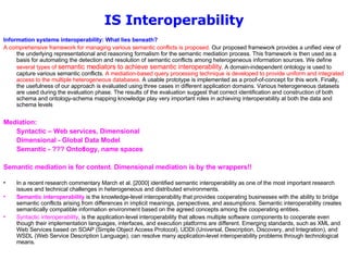 IS Interoperability Information systems interoperability: What lies beneath?   A comprehensive framework for managing various semantic conflicts is proposed.  Our proposed framework provides a unified view of the underlying representational and reasoning formalism for the semantic mediation process. This framework is then used as a basis for automating the detection and resolution of semantic conflicts among heterogeneous information sources. We define  several types of  semantic mediators to achieve semantic interoperability . A domain-independent ontology is used to capture various semantic conflicts.  A mediation-based query processing technique is developed to provide uniform and integrated access to the multiple heterogeneous databases . A usable prototype is implemented as a proof-of-concept for this work. Finally, the usefulness of our approach is evaluated using three cases in different application domains. Various heterogeneous datasets are used during the evaluation phase. The results of the evaluation suggest that correct identification and construction of both schema and ontology-schema mapping knowledge play very important roles in achieving interoperability at both the data and schema levels  Mediation:  Syntactic – Web services, Dimensional Dimensional - Global Data Model Semantic - ??? Ontotlogy, name spaces Semantic mediation is for content. Dimensional mediation is by the wrappers!!  In a recent research commentary March et al. [2000] identified semantic interoperability as one of the most important research issues and technical challenges in heterogeneous and distributed environments. Semantic interoperability  is the knowledge-level interoperability that provides cooperating businesses with the ability to bridge semantic conflicts arising from differences in implicit meanings, perspectives, and assumptions. Semantic interoperability creates semantically compatible information environment based on the agreed concepts among the cooperating entities.  Syntactic interoperability , is the application-level interoperability that allows multiple software components to cooperate even though their implementation languages, interfaces, and execution platforms are different. Emerging standards, such as XML and Web Services based on SOAP (Simple Object Access Protocol), UDDI (Universal, Description, Discovery, and Integration), and WSDL (Web Service Description Language), can resolve many application-level interoperability problems through technological means.  