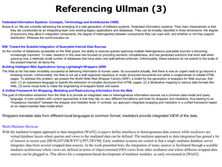 Referencing Ullman (3) Federated Information Systems: Concepts, Terminology and Architectures (1999)  Busse & co: We are currently witnessing the emerging of a new generation of software systems: Federated information systems. Their main characteristic is that they are constructed as an integrating layer over existing legacy applications and databases. They can be broadly classified in three dimensions: the degree of autonomy they allow in integrated components, the degree of heterogeneity between components they can cope with, and whether or not they support distribution. Whereas the communication an IDB: Toward the Scalable Integration of  Queryable  Internet Data Sources   As the number of databases accessible on the Web grows, the ability to execute queries spanning multiple heterogeneous queryable sources is becoming increasingly important. To date, research in this area has focused on providing semantic completeness, and has generated solutions that work well when querying over a relatively small number of databases that have static and well-defined schemas. Unfortunately, these solutions do not extend to the scale of the present Internet, let alone the  Building Intelligent Web Applications Using Lightweight Wrappers (2000   The Web so far has been incredibly successful at delivering information to human users. So successful actually, that there is now an urgent need to go beyond a browsing human. Unfortunately, the Web is not yet a well organized repository of nicely structured documents but rather a conglomerate of volatile HTML pages. To address this problem, we present the World Wide Web Wrapper Factory (W4F), a toolkit for the generation of wrappers for Web sources, that oers: (1) an expressive language to specify the extraction of complex structures from HTML pages; (2) a declarative mapping to various data formats like XML; (3) some visual tools to make the engineering of wrappers faster and easier. A Unified Framework for Wrapping, Mediating and Restructuring Information from the Web   The goal of information extraction from the Web is to provide an integrated view on heterogeneous information sources via a common data model and query language. A main problem with current approaches is that they rely on very different formalisms and tools for wrappers and mediators, thus leading to an "impedance mismatch" between the wrapper and mediator level. In contrast, our approach integrates wrapping and mediation in a unified framework based on an object-oriented data model which Wrappers translate data from different local languages to common format, mediators provide integrated VIEW of the data.  Multi-Mediator Browser With the mediator/wrapper approach to data integration [Wie92]  wrappers  define interfaces to heterogeneous data sources while  mediators  are virtual database layers where queries and views to the mediated data can be defined. The mediator approach to data integration has gained a lot of interest in recent year [BE96,G97,HKWY97,LP97,TRV98]. Early mediator systems are central in that a single mediator database server integrates data from several wrapped data sources. In the work presented here, the integration of many sources is facilitated through a scalable mediator architecture where views are defined in terms of object-oriented (OO) views from other mediators and where different wrapped data sources can be plugged in. This allows for a component-based development of mediator modules, as early envisioned in [Wie92]. 