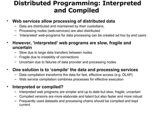 Distributed Programming: Interpreted and Compiled  Web services allow processing of distributed data Data are distributed and maintained by their custodians, Processing nodes (web-services) are also distributed ‘ Interpreted’ web-programs for data processing can be created  ad hoc  by end users However, ‘interpreted’ web programs are slow, fragile and uncertain Slow due to large data transfers between nodes Fragile due to instability of connections Uncertain due to failures of data provider and processing nodes   One solution is to ‘compile’ the data and processing services Data compilation transforms the data for fast, effective access (e.g. OLAP) Web service compilation combines processes for effective execution Interpreted or compiled? Interpreted web programs are simpler and up to date but slow, fragile, uncertain  Compiled versions are more elaborate and latent but also faster and more robust Frequently used datasets and processing chains should be compiled and kept current 