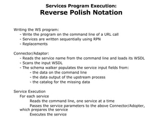 Services Program Execution: Reverse Polish Notation Writing the WS program: - Write the program on the command line of a URL call - Services are written sequentially using RPN  - Replacements Connector/Adaptor:  - Reads the service name from the command line and loads its WSDL - Scans the input WSDL  - The schema walker populates the service input fields from:  - the data on the command line  - the data output of the upstream process  - the catalog for the missing data Service Execution For each service Reads the command line, one service at a time Passes the service parameters to the above Connector/Adopter, which prepares the service Executes the service It also  handles the data stack for RPN 