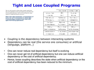 Tight and Lose Coupled Programs   Coupling is the dependency between interacting systems Dependency can be real (the service one consumes) or artificial (language, platform…)  One can never reduce real dependency but itself is evolving One can never get rid of artificial dependency but one can reduce artificial dependency or the cost of artificial dependency.  Hence, loose coupling describes the state when artificial dependency or the cost of artificial dependency has been reduced to the minimum.  They are self-contained, self-describing, modular applications that can be published, located, and invoked across the Web. Web services perform functions, which can be anything from simple requests to complicated business processes...   SOA is the right mechanism—a transmission of sorts—for an IT environment in which data-crunching legacy systems must mesh with agile front-facing applications  