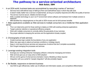 The pathway to a service-oriented architecture Bob Sutor, IBM In an SOA world, business tasks are accomplished by executing a series of "services,“ Services have well-defined ways of talking to them and well-defined ways in which they talk back It doesn't really matter how a service is implemented, as long as it properly responds and offers the quality of service The service must be secure, reliable and fast enough SOA a suitable technology to use in an IT environment where software and hardware from multiple vendors is deployed IBM identified four steppingstones on the path to SOA nirvana and its full business benefits 1. Make applications available as Web services to multiple consumers via a middle-tier Web application server.  This is an ideal entry point for those wishing to deploy an SOA with existing enterprise applications Target customer retention or operational efficiency projects Work with multiple consumers to correctly define the granularity of your services Pay proper attention to keeping the services and the applications loosely coupled.  2. Choreography of web services Create business logic outside the boundaries of any one application Make new apps easy to adjust as business conditions or strategy require Keep in mind asynchronous services and sequences of actions that don't complete successfully Don’t forget managing the processes and services 3. Leverage existing integration tools leverage your existing enterprise messaging software; enterprise messaging and brokers Web services give you an easy entry to SOA adoption WS are not the gamut of what service orientation means; Modeling is likely required Integration with your portal for "people integration" will also probably happen 4. Be flexible, responsive on-demand business Use SOA to gain efficiencies, better use of software and information assets, and competitive differentiation 
