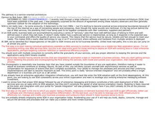 The pathway to a service-oriented architecture                Opinion by Bob Sutor, IBM  Bob Sutor is IBM's director of WebSphere Infrastructure Software.   DECEMBER 03, 2003  (COMPUTERWORLD)  - I recently read through a large collection of analyst reports on service-oriented architecture (SOA) that have been published in the past year. I was pleasantly surprised at the amount of agreement among these industry observers and their generally optimistic outlook for the adoption of this technology.  SOA is not really new -- by some accounts, it dates back to the mid-1980s -- but it's starting to become practical across enterprise boundaries because of the rise of the Internet as a way of connecting people and companies. Even though the name sounds very technical, it's the big picture behind the use of Web services, the plumbing that's now being used to tie together companies with their customers, suppliers and partners.  In an SOA world, business tasks are accomplished by executing a series of "services," jobs that have well-defined ways of talking to them and well-defined ways in which they talk back. It doesn't really matter how a particular service is implemented, as long as it responds in the expected way to your commands and offers the quality of service you require. This means that the service must be secure, reliable and fast enough to meet your needs. This makes SOA a nearly ideal technology to use in an IT environment where software and hardware from multiple vendors is deployed.  At IBM, we've identified four steppingstones on the path to SOA nirvana and its full business benefits. Unlike most real paths, this is one you can jump on at almost any point The first step is to start making individual applications available as Web services to multiple consumers via a middle-tier Web application server. I'm not precluding writing new Web services here, but this is an ideal entry point for those wishing to deploy an SOA with existing Java or Cobol enterprise applications, perhaps targeting customer retention or operational efficiency projects.  You should work with multiple consumers to correctly define the granularity of your services, and pay proper attention to keeping the services and the applications using them loosely coupled.  The second step involves having several services that are integrated to accomplish a task or implement a business process. Here you start getting serious about modeling the process and choreographing the flow among the services, both inside and outside your organization, that implement the process.  The choreography is essentially new business logic that you have created outside the boundaries of any one application, therefore making it easier to adjust as business conditions or strategy require. As part of this, you will likely concern yourself with asynchronous services as well as compensation for sequences of actions that don't complete successfully. Your ability to manage the processes and services and their underlying implementations will start to become important as well. This entry point is really "service-oriented integration" and will probably affect a single department or a business unit such as a call center.  If you already have an enterprise application integration infrastructure, you will most like enter the SOA adoption path at the third steppingstone. At this point, you are looking to use SOA consistently across your entire organization and want to leverage your existing enterprise messaging software investment.  I want to stress here that proper SOA design followed by use of enterprise messaging and brokers constitutes a fully valid deployment of SOA. Web services give you an easy entry to SOA adoption, but they don't constitute the gamut of what service orientation means. Modeling is likely required at this level, and integration with your portal for "people integration" will also probably happen here if you didn't already do this at the previous SOA adoption point.  The final step on the path is the one to which you aspire: being a flexible, responsive on-demand business that uses SOA to gain efficiencies, better use of software and information assets, and competitive differentiation. At this last level, you'll be able to leverage your SOA infrastructure to effectively run, manage and modify your business processes and outsource them should it make business sense to do so.  You are probably already employing some SOA in your organization today. Accelerating your use of it will help you build, deploy, consume, manage and secure the services and processes that can make you a better and more nimble business.  