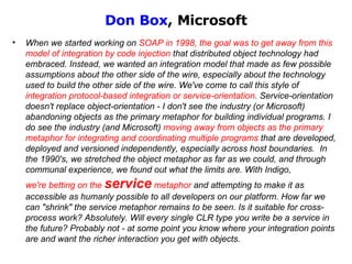 Don Box , Microsoft When we started working on  SOAP in 1998, the goal was to get away from this model of   integration by code injection  that distributed object technology had embraced . Instead, we wanted an integration model that made as few possible assumptions about the other side of the wire, especially about the technology used to build the other side of the wire. We've come to call this style of  integration protocol-based integration or service-orientation . Service-orientation doesn't replace object-orientation - I don't see the industry (or Microsoft) abandoning objects as the primary metaphor for building individual programs. I do see the industry (and Microsoft)  moving away from objects as the primary metaphor for integrating and coordinating multiple programs  that are developed, deployed and versioned independently, especially across host boundaries.  In the 1990's, we stretched the object metaphor as far as we could, and through communal experience, we found out what the limits are. With Indigo,  we're betting on the  service  metaphor  and attempting to make it as accessible as humanly possible to all developers on our platform. How far we can "shrink" the service metaphor remains to be seen. Is it suitable for cross-process work? Absolutely. Will every single CLR type you write be a service in the future? Probably not - at some point you know where your integration points are and want the richer interaction you get with objects. 
