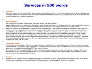 Services in 500 words Introduction Search and Retrieve Web Service (SRW) and Search and Retrieve URL Service (SRU) are Web Services-based protocols for querying databases and returning search results. SRW and SRU requests and results are similar, their difference lies in the ways the queries and results are encapsulated and transmitted between client and server applications.    Basic "operations" Both protocols define three and only three basic "operations": explain, scan, searchRetrieve. explain . Explain operations are requests sent by clients as a way of learning about the server's database. At minimum, responses to explain operations return the location of the database, a description of what the database contains, and what features of the protocol the server supports.  scan . Scan operations enumerate the terms found in the remote database's index. Clients send scan requests and servers return lists of terms. The process is akin to browsing a back-of-the-book index where a person looks up a term in a book index and "scans" the entries surrounding the term.  searchRetrieve . - SearchRetrieve operations are the heart of the matter. They provide the means to query the remote database and return search results. Queries must be articulated using the Common Query Language. CQL queries range from simple freetext searches to complex Boolean operations with nested queries and proximity qualifications. Servers do not have to implement every aspect of CQL, but they have to know how to return diagnostic messages when something is requested but not supported. The results of searchRetrieve operations can be returned in any number of formats, as specified via explain operations. Examples might include structured but plain text streams or data marked up in XML vocabularies such as Dublin Core, MARCXML, MODS, etc.    Differences in operation The differences between SRW and SRU lie in the way operations are encapsulated and transmitted between client and server as well as how results are returned. SRW is essentially as SOAP-ful Web service. Operations are encapsulated by clients as SOAP requests and sent to the server. Likewise, responses by servers are encapsulated using SOAP and returned to clients.  On the other hand, SRU is essentially a REST-ful Web Service. Parameters are encoded as name/value pairs in the query string of a URL. As such operations sent by SRU clients can only be transmitted via HTTP GET requests. The result of SRU requests are XML streams, the same streams returned via SRW requests sans the SOAP envelope.   Summary  SRW and SRU are "brother and sister" standardized protocols for accomplishing the task of querying databases and returning search results. If index providers were to expose their services via SRW and/or SRU, then access to these services would become more ubiquitous. 