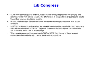 Lib Congress SOAP Web Services (SWS) and URL Web Services (UWS) are protocols for querying and returning results from remote servers. The difference is in encapsulation of queries and results transmitted between clients and servers. In SWS, the messages between the client and server are encapsulated in an XML SOAP envelope.  In UWS, the web service parameters are encoded as name/value pairs in the query string of a URL and transmitted via HTTP GET requests. The results are returned as XML streams or ASCII streams, without the SOPA envelope. When providers expose their services via SWS or UWS, then the use of these services (data/processing/rendering, etc) can be become more ubiquitous. 