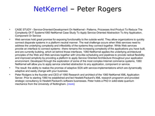 NetKernel  – Peter Rogers CASE STUDY - Service-Oriented-Development On NetKernel - Patterns, Processes And Product To Reduce The Complexity Of IT Systems1060 NetKernel Case Study To Apply Service Oriented Abstraction To Any Application, Component Or Service Web services hold great promise for exposing functionality to the outside world. They allow organizations to quickly connect disparate systems in a platform neutral manner. The real challenge occurs when Web services need to address the underlying complexity and inflexibility of the systems they connect together. While Web services provide an interface to connect systems - there remains the increasing complexity of the applications you have built, and are currently building, which sit behind those interfaces. 1060 NetKernel applies the underlying architectural principles of the Web and Web services together with Unix-like scheduling and pipelines to provide radical flexibility and improved simplicity by providing a platform to apply Service Oriented Architecture throughout your application environment. Developed through the exploration of some of the most complex Internet commerce systems, 1060 NetKernel will allow you to apply service oriented abstraction to any application, component or service.  The result: the ability to realize the promise of adaptive SOA with service-implementations which are dynamically adaptive and easily change with your business. Peter Rodgers is the founder and CEO of 1060 Research and architect of the 1060 NetKernel XML Application Server. Prior to starting 1060 he established and led Hewlett-Packard's XML research programm and provided strategic consultancy to Hewlett Packard's software businesses. Peter holds a PhD in solid-state quantum mechanics from the University of Nottingham. ( more )  