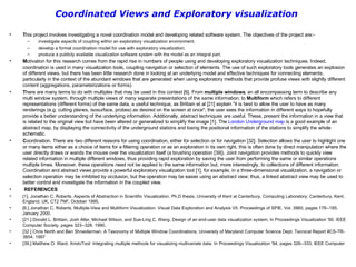 Coordinated Views and Exploratory visualization   T his project involves investigating a novel coordination model and developing related software system. The objectives of the project are:- investigate aspects of coupling within an exploratory visualization environment; develop a formal coordination model for use with exploratory visualization; produce a publicly available visualization software system with the model as an integral part. M otivation for this research comes from the rapid rise in numbers of people using and developing exploratory visualization techniques. Indeed, coordination is used in many visualization tools, coupling navigation or selection of elements. The use of such exploratory tools generates an explosion of different views, but there has been little research done in looking at an underlying model and effective techniques for connecting elements, particularly in the context of the abundant windows that are generated when using exploratory methods that provide profuse views with slightly different content (aggregations, parameterizations or forms). T here are many terms to do with multiples that may be used in this context [6]. From  multiple windows , an all encompassing term to describe any multi window system, through multiple views of many separate presentations of the same information; to  Multiform  which refers to different representations (different forms) of the same data, a useful technique, as Brittain et al [21] explain "it is best to allow the user to have as many renderings (e.g. cutting planes, isosurface, probes) as desired on the screen at once"; the user sees the information in different ways to hopefully provide a better understanding of the underlying information. Additionally, abstract techniques are useful. These, present the information in a view that is related to the original view but have been altered or generalized to simplify the image [1]. The  London Underground map  is a good example of an abstract map, by displaying the connectivity of the underground stations and losing the positional information of the stations to simplify the whole schematic.  C oordination. There are two different reasons for using coordination, either for selection or for navigation [32]. Selection allows the user to highlight one or many items either as a choice of items for a filtering operation or as an exploration in its own right, this is often done by direct manipulation where the user directly draws or wands the mouse over the visualization itself (a brushing operation [39]). Joint navigation provides methods to quickly view related information in multiple different windows, thus providing rapid exploration by saving the user from performing the same or similar operations multiple times. Moreover, these operations need not be applied to the same information but, more interestingly, to collections of different information. Coordination and abstract views provide a powerful exploratory visualization tool [1], for example, in a three-dimensional visualization, a navigation or selection operation may be inhibited by occlusion, but the operation may be easier using an abstract view; thus, a linked abstract view may be used to better control and investigate the information in the coupled view. REFERENCES [1]. Jonathan C. Roberts. Aspects of Abstraction in Scientific Visualization. Ph.D thesis, University of Kent at Canterbury, Computing Laboratory, Canterbury, Kent, England, UK, CT2 7NF, October 1995. [6.] Jonathan C. Roberts. Multiple-View and Multiform Visualization. Visual Data Exploration and Analysis VII. Proceedings of SPIE. Vol. 3960, pages 176--185. January 2000.  [21.] Donald L. Brittain, Josh Aller, Michael Wilson, and Sue­Ling C. Wang. Design of an end­user data visualization system. In Proceedings Visualization '90. IEEE Computer Society, pages 323--328. 1990.  [32.] Chris North and Ben Shneiderman. A Taxonomy of Multiple Window Coordinations. University of Maryland Computer Science Dept. Tecnical Report #CS-TR-3854. 1997 [39.] Matthew O. Ward. XmdvTool: Integrating multiple methods for visualizing multivariate data. In Proceedings Visualization '94, pages 326--333. IEEE Computer 