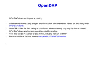 OpenDAP OPeNDAP allows serving and accessing  data over the internet using analysis and visualization tools like Matlab, Ferret, IDL and many other  OPeNDAP clients   OpenDAP unifies the data variety of formats and allows accessing only only the data of interest  OPeNDAP allows you to make your data available remotely. Your data can be in a variety of data format, including netCDF and HDF  For other available formats, see our  complete list of OPeNDAP servers   