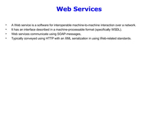 Web Services A Web service is a software for interoperable machine-to-machine interaction over a network.  It has an interface described in a machine-processable format (specifically WSDL).  Web services communicate using SOAP-messages,  Typically conveyed using HTTP with an XML serialization in using Web-related standards.  