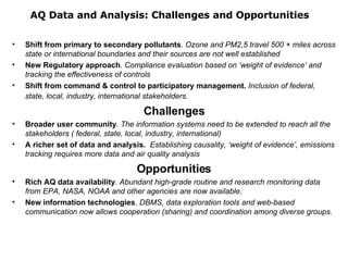 AQ Data and Analysis: Challenges and Opportunities Shift from primary to secondary pollutants .  Ozone and PM2,5 travel 500 + miles across state or international boundaries and their sources are not well established New Regulatory approach .  Compliance evaluation based on ‘weight of evidence’ and tracking the effectiveness of controls Shift from command & control to participatory management.  Inclusion of federal, state, local, industry, international stakeholders.   Challenges Broader user community . The information systems need to be extended to reach all the stakeholders ( federal, state, local, industry, international) A richer set of data and analysis.  Establishing causality, ‘weight of evidence’, emissions tracking requires more data and air quality analysis Opportunities Rich AQ data availability .  Abundant high-grade routine and research monitoring data from EPA, NASA, NOAA and other agencies are now available . New information technologies .  DBMS, data exploration tools and web-based communication now allows cooperation (sharing) and coordination among diverse groups.  