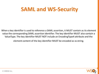 SAML and WS-Security

When a key identifier is used to reference a SAML assertion, it MUST contain as its element
value the corresponding SAML assertion identifier. The key identifier MUST also contain a
ValueType. The key identifier MUST NOT include an EncodingType4 attribute and the

element content of the key identifier MUST be encoded as xs:string.

 