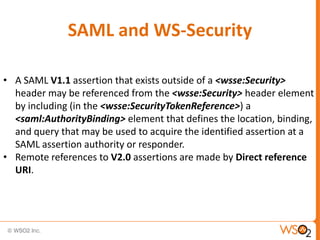 SAML and WS-Security
• A SAML V1.1 assertion that exists outside of a <wsse:Security>
header may be referenced from the <wsse:Security> header element
by including (in the <wsse:SecurityTokenReference>) a
<saml:AuthorityBinding> element that defines the location, binding,
and query that may be used to acquire the identified assertion at a
SAML assertion authority or responder.
• Remote references to V2.0 assertions are made by Direct reference
URI.

 