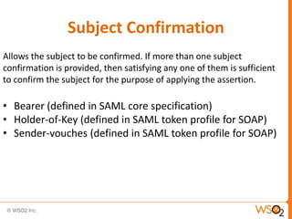 Subject Confirmation
Allows the subject to be confirmed. If more than one subject
confirmation is provided, then satisfying any one of them is sufficient
to confirm the subject for the purpose of applying the assertion.

• Bearer (defined in SAML core specification)
• Holder-of-Key (defined in SAML token profile for SOAP)
• Sender-vouches (defined in SAML token profile for SOAP)

 