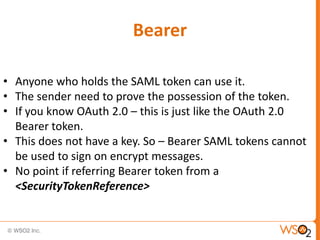 Bearer
• Anyone who holds the SAML token can use it.
• The sender need to prove the possession of the token.
• If you know OAuth 2.0 – this is just like the OAuth 2.0
Bearer token.
• This does not have a key. So – Bearer SAML tokens cannot
be used to sign on encrypt messages.
• No point if referring Bearer token from a
<SecurityTokenReference>

 
