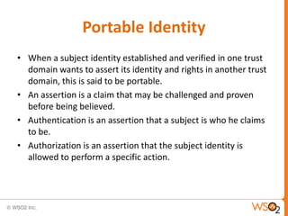 Portable Identity
• When a subject identity established and verified in one trust
domain wants to assert its identity and rights in another trust
domain, this is said to be portable.
• An assertion is a claim that may be challenged and proven
before being believed.
• Authentication is an assertion that a subject is who he claims
to be.
• Authorization is an assertion that the subject identity is
allowed to perform a specific action.

 