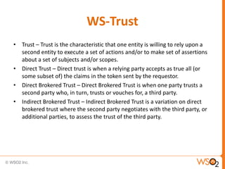 WS-Trust
• Trust – Trust is the characteristic that one entity is willing to rely upon a
second entity to execute a set of actions and/or to make set of assertions
about a set of subjects and/or scopes.
• Direct Trust – Direct trust is when a relying party accepts as true all (or
some subset of) the claims in the token sent by the requestor.
• Direct Brokered Trust – Direct Brokered Trust is when one party trusts a
second party who, in turn, trusts or vouches for, a third party.
• Indirect Brokered Trust – Indirect Brokered Trust is a variation on direct
brokered trust where the second party negotiates with the third party, or
additional parties, to assess the trust of the third party.

 