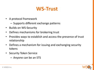 WS-Trust
• A protocol framework
– Supports different exchange patterns
• Builds on WS-Security
• Defines mechanisms for brokering trust
• Provides ways to establish and access the presence of trust
relationship
• Defines a mechanism for issuing and exchanging security
tokens
• Security Token Service
– Anyone can be an STS

 