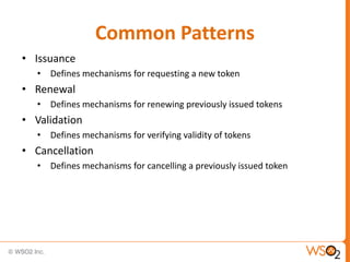 Common Patterns
• Issuance
• Defines mechanisms for requesting a new token

• Renewal
• Defines mechanisms for renewing previously issued tokens

• Validation
• Defines mechanisms for verifying validity of tokens

• Cancellation
• Defines mechanisms for cancelling a previously issued token

 