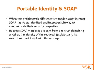 Portable Identity & SOAP
• When two entities with different trust models want interact ,
SOAP has no standardized and interoperable way to
communicate their security properties.
• Because SOAP messages are sent from one trust domain to
another, the identity of the requesting subject and its
assertions must travel with the message.

 