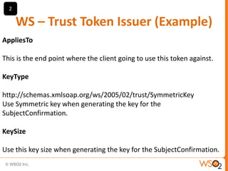 2

WS – Trust Token Issuer (Example)
AppliesTo

This is the end point where the client going to use this token against.
KeyType

http://schemas.xmlsoap.org/ws/2005/02/trust/SymmetricKey
Use Symmetric key when generating the key for the
SubjectConfirmation.
KeySize
Use this key size when generating the key for the SubjectConfirmation.

 