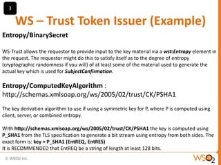 3

WS – Trust Token Issuer (Example)
Entropy/BinarySecret
WS-Trust allows the requestor to provide input to the key material via a wst:Entropy element in
the request. The requestor might do this to satisfy itself as to the degree of entropy
(cryptographic randomness if you will) of at least some of the material used to generate the
actual key which is used for SubjectConfirmation.

Entropy/ComputedKeyAlgorithm :
http://schemas.xmlsoap.org/ws/2005/02/trust/CK/PSHA1
The key derivation algorithm to use if using a symmetric key for P, where P is computed using
client, server, or combined entropy.
With http://schemas.xmlsoap.org/ws/2005/02/trust/CK/PSHA1 the key is computed using
P_SHA1 from the TLS specification to generate a bit stream using entropy from both sides. The
exact form is: key = P_SHA1 (EntREQ, EntRES)
It is RECOMMENDED that EntREQ be a string of length at least 128 bits.

 