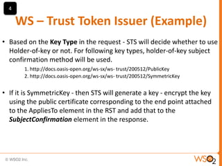 4

WS – Trust Token Issuer (Example)
• Based on the Key Type in the request - STS will decide whether to use
Holder-of-key or not. For following key types, holder-of-key subject
confirmation method will be used.
1. http://docs.oasis-open.org/ws-sx/ws- trust/200512/PublicKey
2. http://docs.oasis-open.org/ws-sx/ws- trust/200512/SymmetricKey

• If it is SymmetricKey - then STS will generate a key - encrypt the key
using the public certificate corresponding to the end point attached
to the AppliesTo element in the RST and add that to the
SubjectConfirmation element in the response.

 
