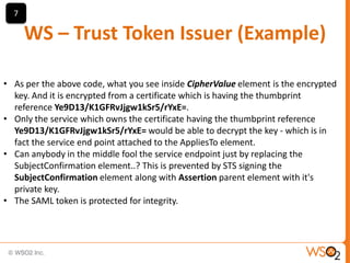 7

WS – Trust Token Issuer (Example)
• As per the above code, what you see inside CipherValue element is the encrypted
key. And it is encrypted from a certificate which is having the thumbprint
reference Ye9D13/K1GFRvJjgw1kSr5/rYxE=.
• Only the service which owns the certificate having the thumbprint reference
Ye9D13/K1GFRvJjgw1kSr5/rYxE= would be able to decrypt the key - which is in
fact the service end point attached to the AppliesTo element.
• Can anybody in the middle fool the service endpoint just by replacing the
SubjectConfirmation element..? This is prevented by STS signing the
SubjectConfirmation element along with Assertion parent element with it's
private key.
• The SAML token is protected for integrity.

 