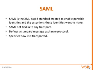 SAML
• SAML is the XML based standard created to enable portable
identities and the assertions these identities want to make.
• SAML not tied in to any transport.
• Defines a standard message exchange protocol.
• Specifies how it is transported.

 