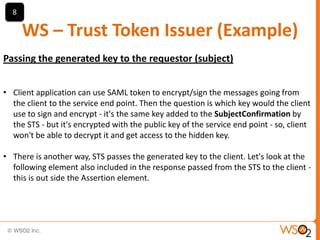 8

WS – Trust Token Issuer (Example)
Passing the generated key to the requestor (subject)
• Client application can use SAML token to encrypt/sign the messages going from
the client to the service end point. Then the question is which key would the client
use to sign and encrypt - it's the same key added to the SubjectConfirmation by
the STS - but it's encrypted with the public key of the service end point - so, client
won't be able to decrypt it and get access to the hidden key.
• There is another way, STS passes the generated key to the client. Let's look at the
following element also included in the response passed from the STS to the client this is out side the Assertion element.

 