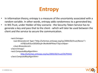Entropy
• In information theory, entropy is a measure of the uncertainty associated with a
random variable. In other words, entropy adds randomness to a generated key.
• In WS-Trust, under Holder-of-Key scenario - the Security Token Service has to
generate a key and pass that to the client - which will later be used between the
client and the service to secure the communication.
<wst:Entropy>
<wst:BinarySecret Type="http://schemas.xmlsoap.org/ws/2005/02/trust/Nonce">
nVY8/so9I3uvI3OSXDcyb+9kxWxMFNiwzT7qcsr5Hpw=
</wst:BinarySecret>
</wst:Entropy>
<wst:ComputedKeyAlgorithm>
http://schemas.xmlsoap.org/ws/2005/02/trust/CK/PSHA1
</wst:ComputedKeyAlgorithm>

 