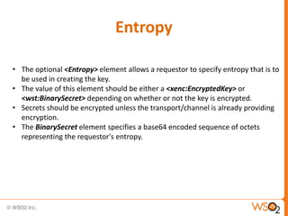 Entropy
• The optional <Entropy> element allows a requestor to specify entropy that is to
be used in creating the key.
• The value of this element should be either a <xenc:EncryptedKey> or
<wst:BinarySecret> depending on whether or not the key is encrypted.
• Secrets should be encrypted unless the transport/channel is already providing
encryption.
• The BinarySecret element specifies a base64 encoded sequence of octets
representing the requestor's entropy.

 