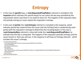 Entropy
• In the case of specific keys, a <wst:RequestedProofToken> element is included in the
response which indicates the specific key(s) to use unless the key was provided by the
requestor(in which case there is no need to return it). This happens if the requestor does
not provide entropy or issuer rejects the requestor's entropy.
• In the case of partial, the <wst:Entropy> element is included in the response, which
indicates partial key material from the issuer (not the full key) that is combined (by each
party) with the requestor's entropy to determine the resulting key(s). In this case a
<wst:ComputedKey> element is returned inside the <wst:RequestedProofToken> to
indicate how the key is computed. This happens if the requestor provides entropy and the
issuer honors it. Here you will see, in the response it will have an Entropy element - which
includes the issuer's entropy.
<wst:RequestedProofToken>
<wst:ComputedKey>http://schemas.xmlsoap.org/ws/2005/02/trust/CK/PSHA1
</wst:ComputedKey>
</wst:RequestedProofToken>
<wst:Entropy>
<wst:BinarySecret
Type="http://schemas.xmlsoap.org/ws/2005/02/trust/Nonce">3nBXagllniQA8UEAs5uRVJFrKb9dPZITK76Xk/XCO5o=
</wst:BinarySecret>
</wst:Entropy>
</wst:RequestedProofToken>

 