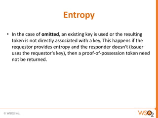 Entropy
• In the case of omitted, an existing key is used or the resulting
token is not directly associated with a key. This happens if the
requestor provides entropy and the responder doesn't (issuer
uses the requestor's key), then a proof-of-possession token need
not be returned.

 