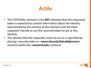 ActAs
• This OTPIONAL element in the RST indicates that the requested
token is expected to contain information about the identity
represented by the content of this element and the token
requestor intends to use the returned token to act as this
identity.
• The identity that the requestor wants to act-as is specified by
placing a security token or <wsse:SecurityTokenReference>
element within the <wst14:ActAs> element

 