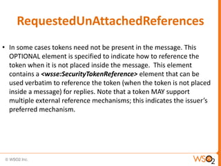 RequestedUnAttachedReferences
• In some cases tokens need not be present in the message. This
OPTIONAL element is specified to indicate how to reference the
token when it is not placed inside the message. This element
contains a <wsse:SecurityTokenReference> element that can be
used verbatim to reference the token (when the token is not placed
inside a message) for replies. Note that a token MAY support
multiple external reference mechanisms; this indicates the issuer’s
preferred mechanism.

 