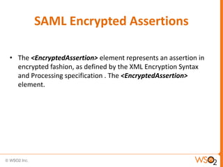 SAML Encrypted Assertions
• The <EncryptedAssertion> element represents an assertion in
encrypted fashion, as defined by the XML Encryption Syntax
and Processing specification . The <EncryptedAssertion>
element.

 