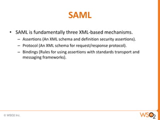 SAML
• SAML is fundamentally three XML-based mechanisms.
– Assertions (An XML schema and definition security assertions).
– Protocol (An XML schema for request/response protocol).
– Bindings (Rules for using assertions with standards transport and
messaging frameworks).

 