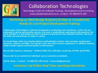 Collaboration Technologies
Technology Centre for Software Training , Development and Consulting
www.collaborationtech.co.in , contact : 91-988-6272-445
Workshop on Web Design & jQuery (4 days or 2 weekends)
Hands On Live Project Development Training
Collaboration Technologies a software development, technology and consultancy centre. We are
dedicated to deliver good quality services. Our team is professional, experienced and proactive. Our
great strength is in translating our client's business requirements into workable solutions. We have
the skills and commitment to make it a reality.
Our technology online Live training delivery methodologies include topic concepts, assignments,
practicals, projects and Q&A. Our trainers have more than 10 years experience in software industry,
subject matter experts and true leaders in their domain.
We provide hands on workshop – HTML4,HTML5,CSS, CSS3,Basic JavaScript, DHTML and XHTML.
Please refer to our website for individual course curriculum and details.
Call for Demo -> contact : 91-988-6272-445 Email : msrnanda@gmail.com
Instructor Led Online Real Time Learning Instructions
 