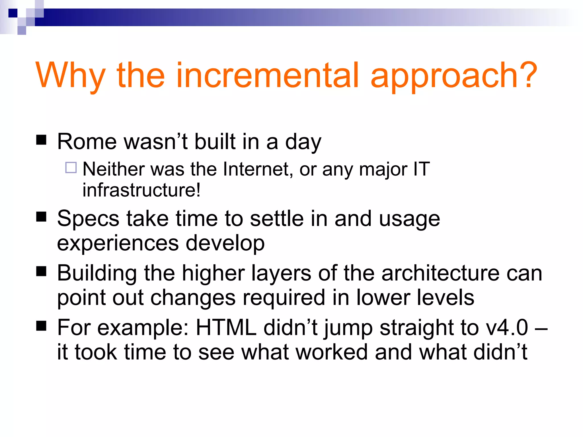 Why the incremental approach? Rome wasn’t built in a day Neither was the Internet, or any major IT infrastructure! Specs take time to settle in and usage experiences develop Building the higher layers of the architecture can point out changes required in lower levels For example: HTML didn’t jump straight to v4.0 – it took time to see what worked and what didn’t 