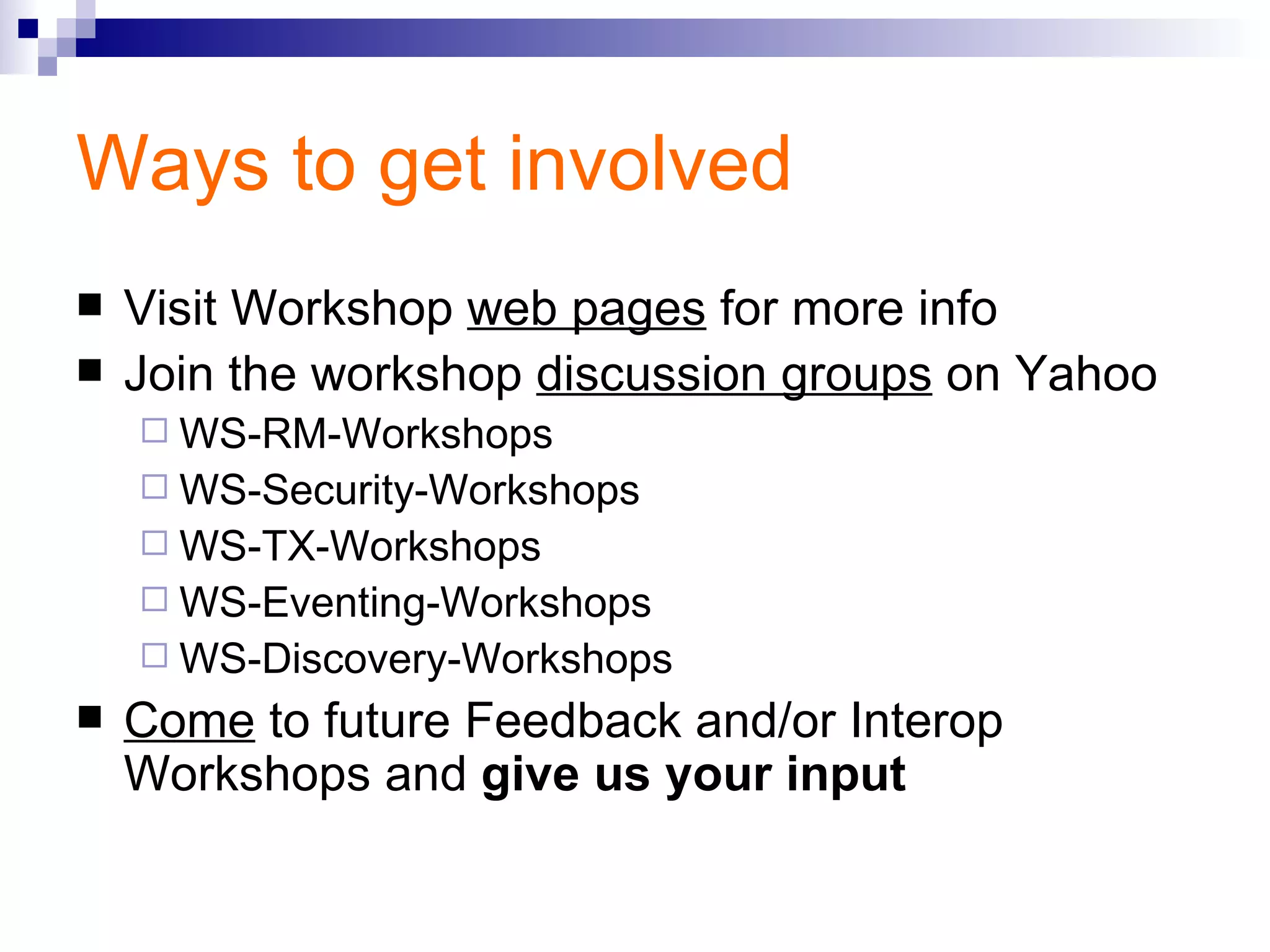 Ways to get involved Visit Workshop  web pages  for more info Join the workshop  discussion groups  on Yahoo WS-RM-Workshops WS-Security-Workshops WS-TX-Workshops WS-Eventing-Workshops WS-Discovery-Workshops Come  to future Feedback and/or Interop Workshops and  give us your input 