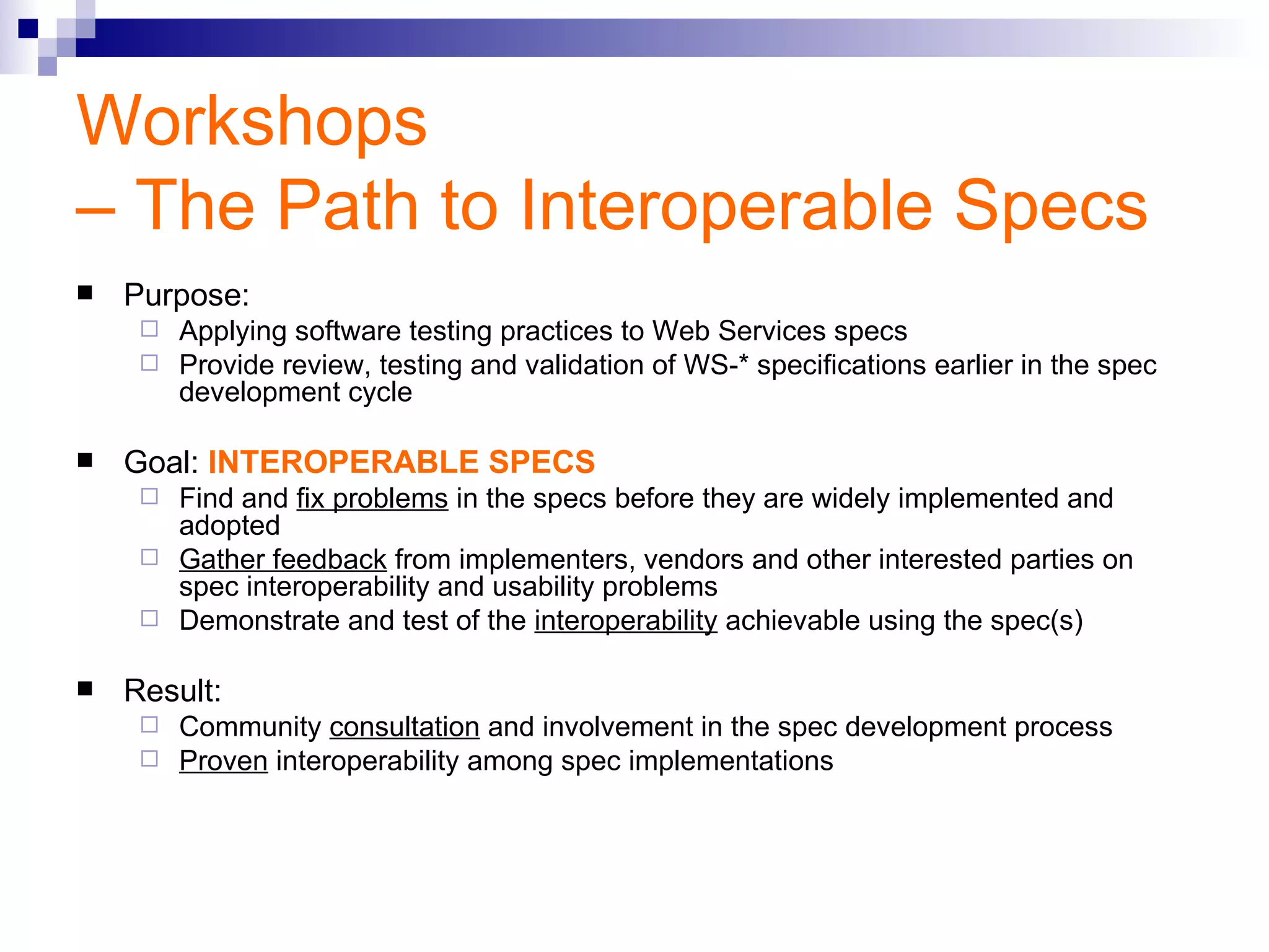 Workshops  – The Path to Interoperable Specs Purpose: Applying software testing practices to Web Services specs Provide review, testing and validation of WS-* specifications earlier in the spec development cycle Goal:  INTEROPERABLE SPECS Find and  fix problems  in the specs before they are widely implemented and adopted Gather feedback  from implementers, vendors and other interested parties on spec interoperability and usability problems Demonstrate and test of the  interoperability  achievable using the spec(s) Result: Community  consultation  and involvement in the spec development process Proven  interoperability among spec implementations 
