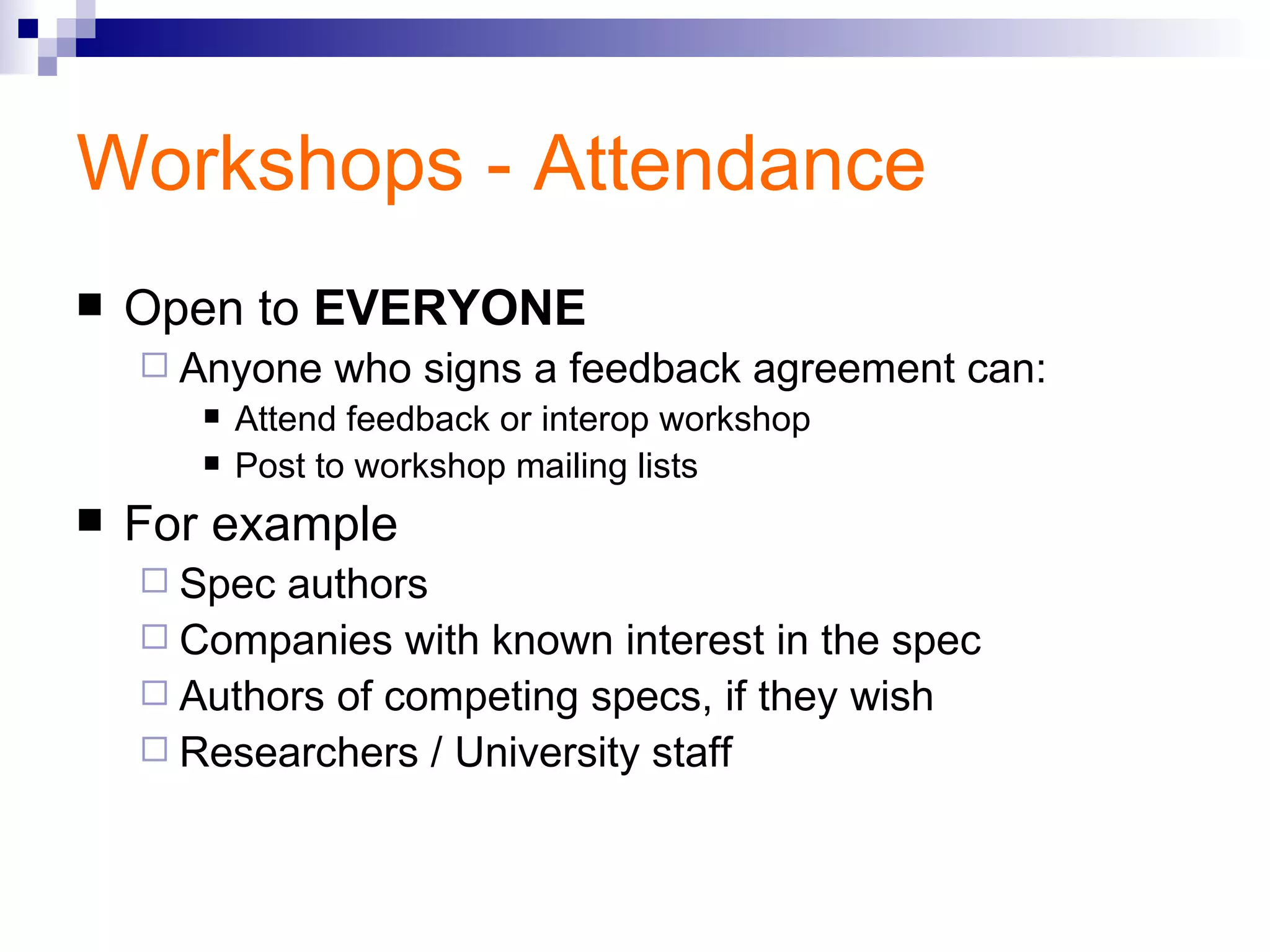 Workshops - Attendance Open to  EVERYONE Anyone who signs a feedback agreement can:  Attend feedback or interop workshop Post to workshop mailing lists For example Spec authors Companies with known interest in the spec Authors of competing specs, if they wish Researchers / University staff 
