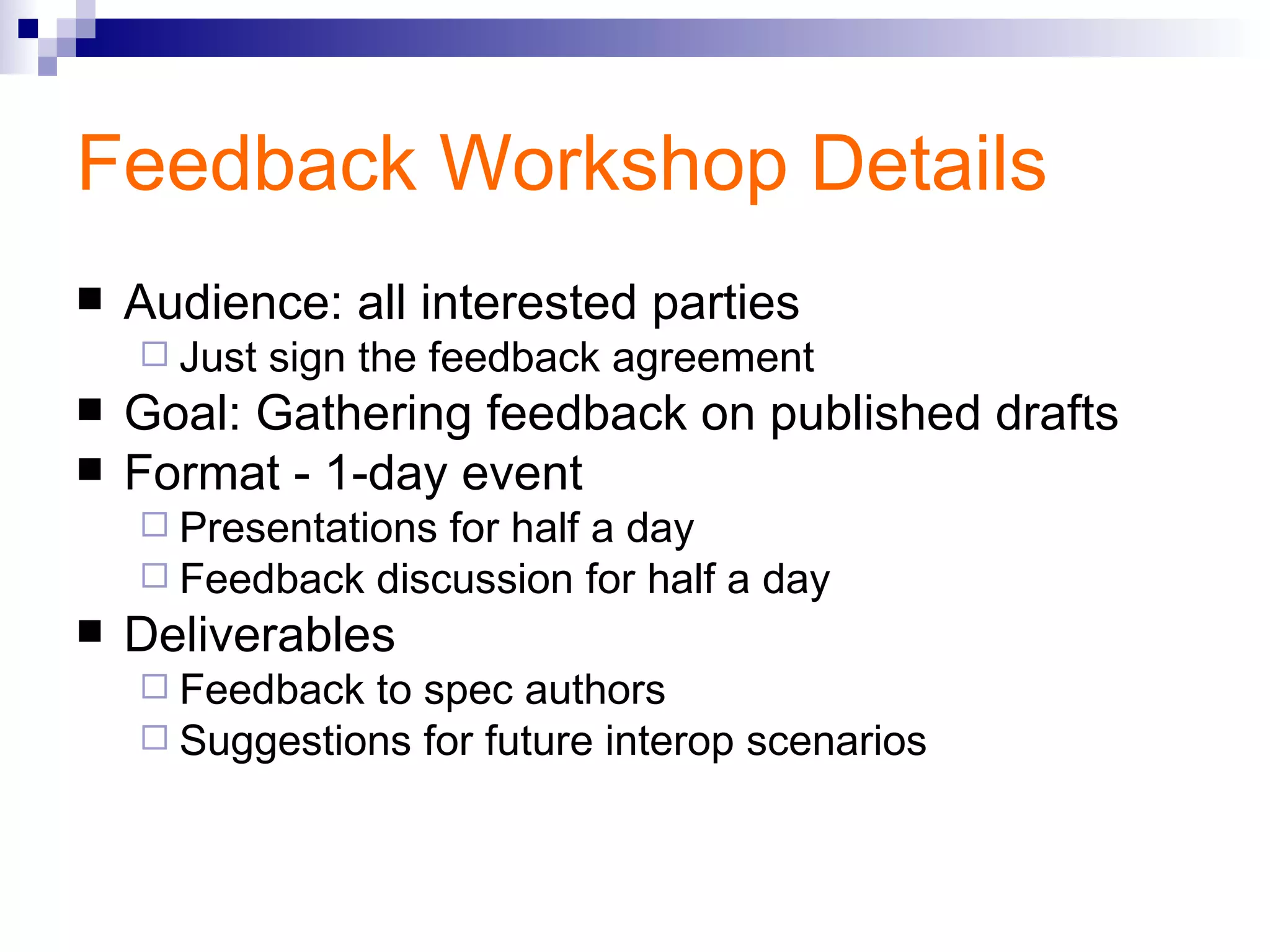 Feedback Workshop Details Audience: all interested parties Just sign the feedback agreement Goal: Gathering feedback on published drafts Format - 1-day event Presentations for half a day Feedback discussion for half a day Deliverables Feedback to spec authors Suggestions for future interop scenarios 